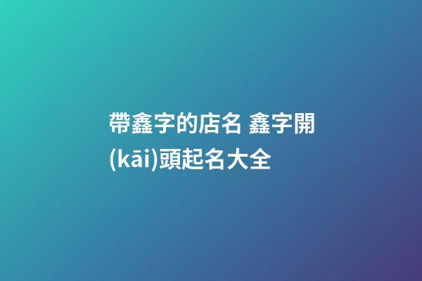 帶鑫字的店名 鑫字開(kāi)頭起名大全-第1張-店鋪起名-玄機(jī)派